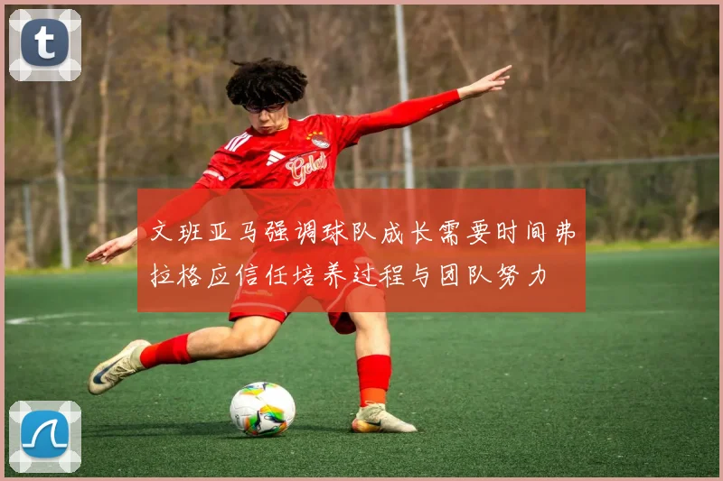 文班亚马强调球队成长需要时间弗拉格应信任培养过程与团队努力