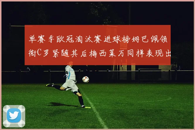 单赛季欧冠淘汰赛进球榜姆巴佩领衔C罗紧随其后梅西莱万同样表现出色
