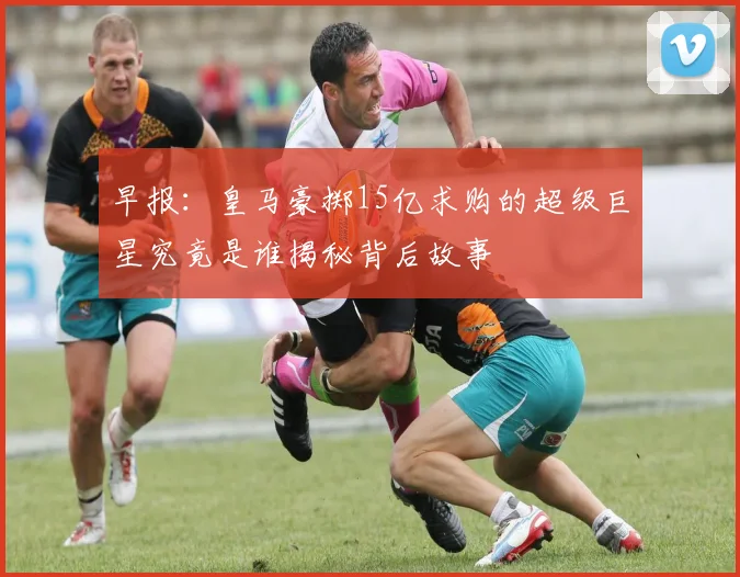 早报：皇马豪掷15亿求购的超级巨星究竟是谁揭秘背后故事