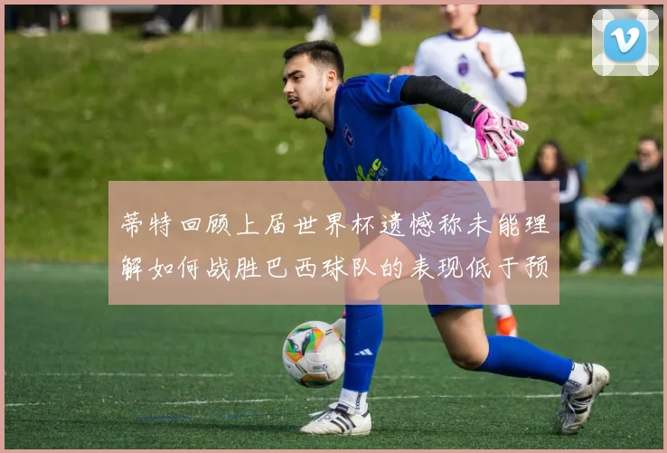 蒂特回顾上届世界杯遗憾称未能理解如何战胜巴西球队的表现低于预期