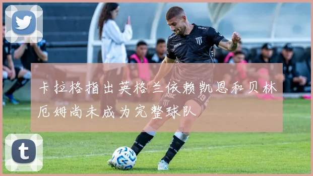 卡拉格指出英格兰依赖凯恩和贝林厄姆尚未成为完整球队