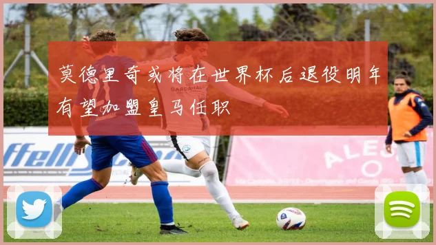 莫德里奇或将在世界杯后退役明年有望加盟皇马任职