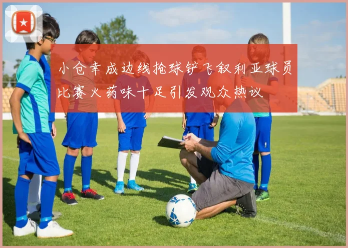 小仓幸成边线抢球铲飞叙利亚球员比赛火药味十足引发观众热议