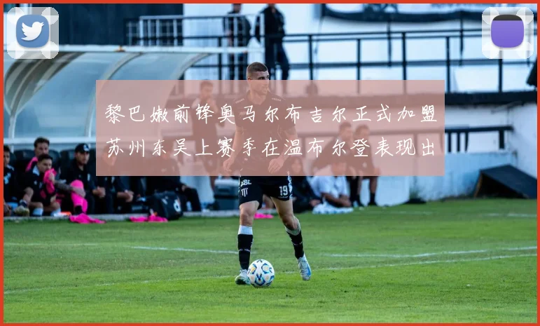 黎巴嫩前锋奥马尔布吉尔正式加盟苏州东吴上赛季在温布尔登表现出色