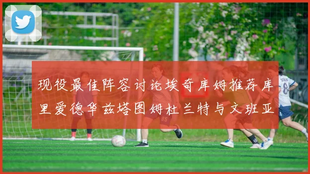 现役最佳阵容讨论埃奇库姆推荐库里爱德华兹塔图姆杜兰特与文班亚马