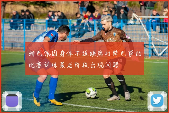 姆巴佩因身体不适缺席对阵巴萨的比赛训练最后阶段出现问题