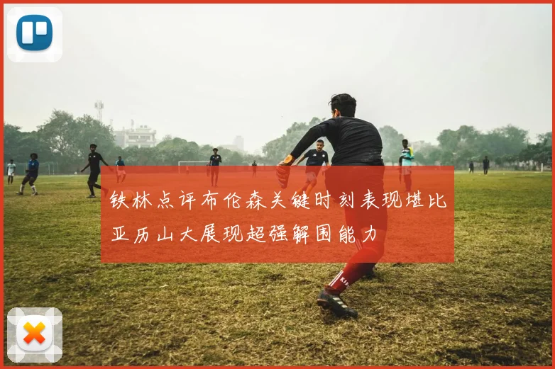 铁林点评布伦森关键时刻表现堪比亚历山大展现超强解围能力