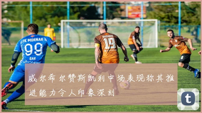 威尔希尔赞斯凯利中场表现称其推进能力令人印象深刻