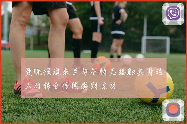 曼晚报道米兰与芒特无接触其身边人对转会传闻感到惊讶