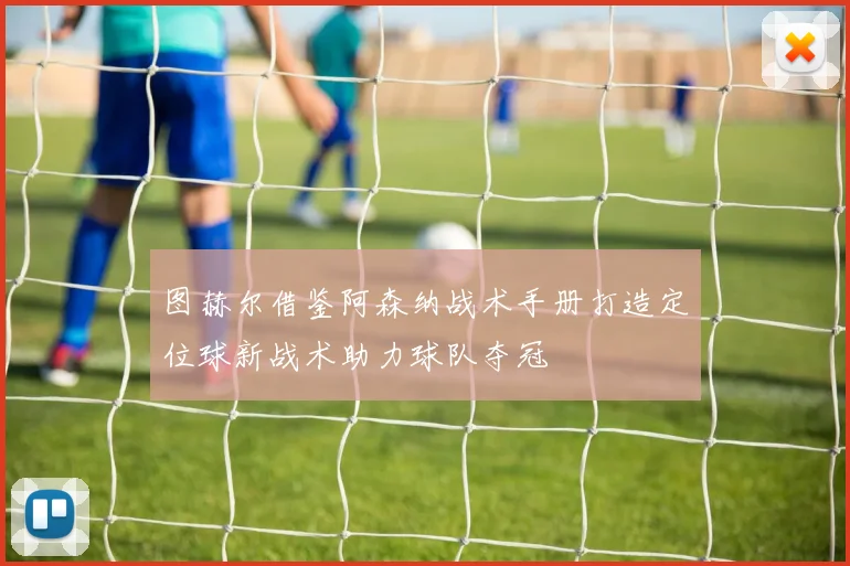图赫尔借鉴阿森纳战术手册打造定位球新战术助力球队夺冠