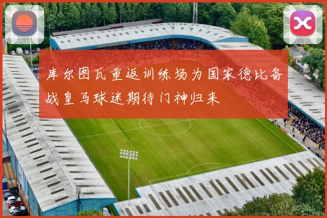 库尔图瓦重返训练场为国家德比备战皇马球迷期待门神归来