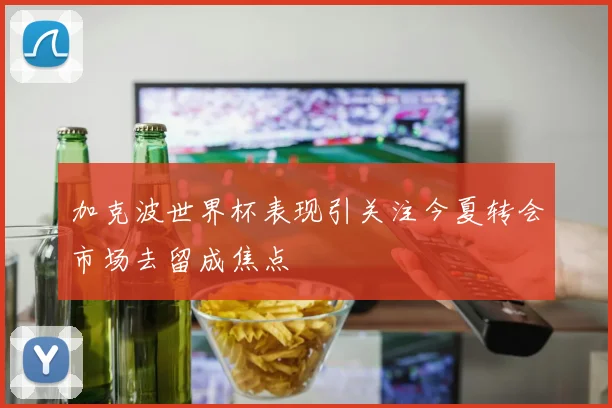 加克波世界杯表现引关注今夏转会市场去留成焦点