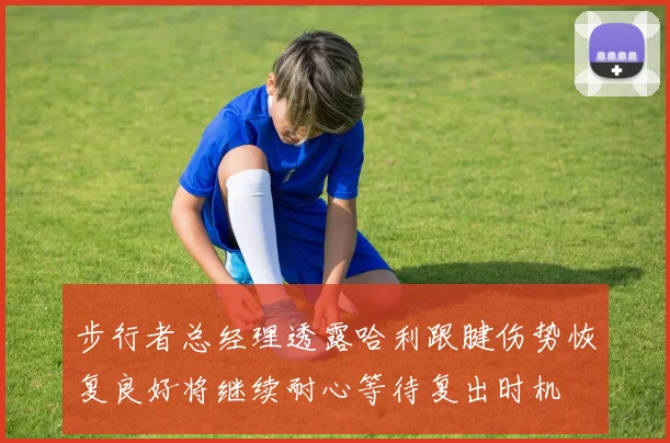步行者总经理透露哈利跟腱伤势恢复良好将继续耐心等待复出时机