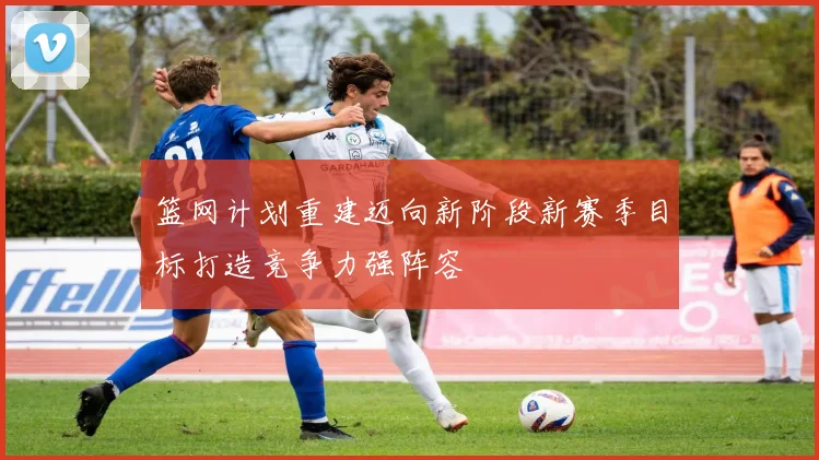 篮网计划重建迈向新阶段新赛季目标打造竞争力强阵容