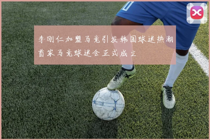 李刚仁加盟马竞引发韩国球迷热潮首家马竞球迷会正式成立