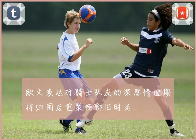 欧文表达对骑士队友的深厚情谊期待归国后重聚畅聊旧时光