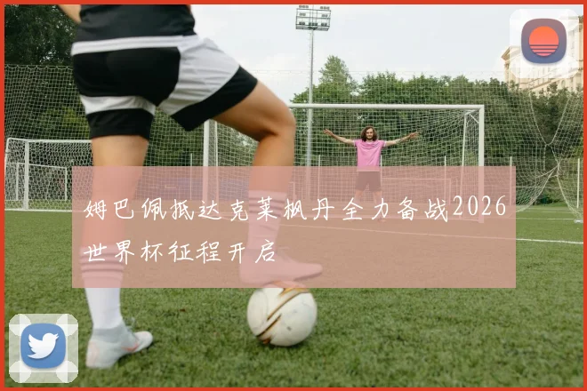 姆巴佩抵达克莱枫丹全力备战2026世界杯征程开启