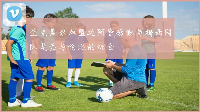 圣克莱尔加盟迈阿密感慨与梅西同队是无与伦比的机会