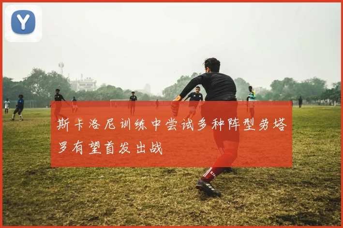 斯卡洛尼训练中尝试多种阵型劳塔罗有望首发出战