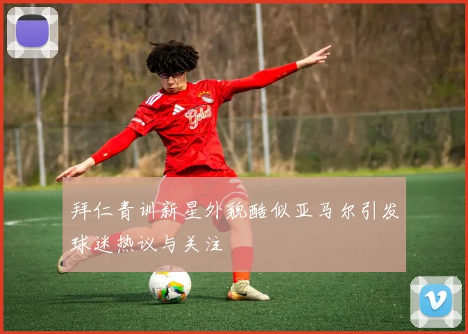 拜仁青训新星外貌酷似亚马尔引发球迷热议与关注