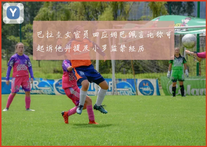 巴拉圭女官员回应姆巴佩言论称可起诉他并提及小罗监禁经历