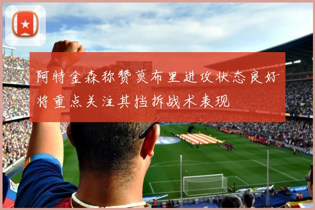 阿特金森称赞莫布里进攻状态良好将重点关注其挡拆战术表现