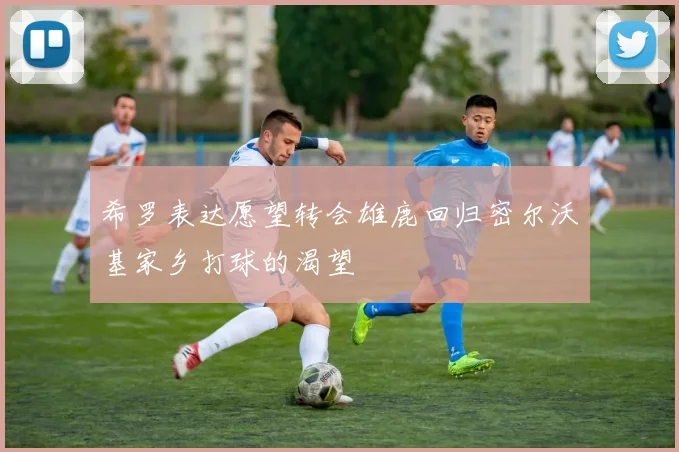 希罗表达愿望转会雄鹿回归密尔沃基家乡打球的渴望