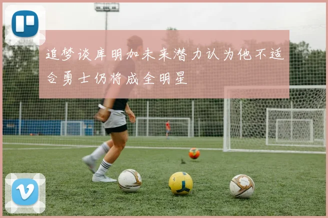 追梦谈库明加未来潜力认为他不适合勇士仍将成全明星