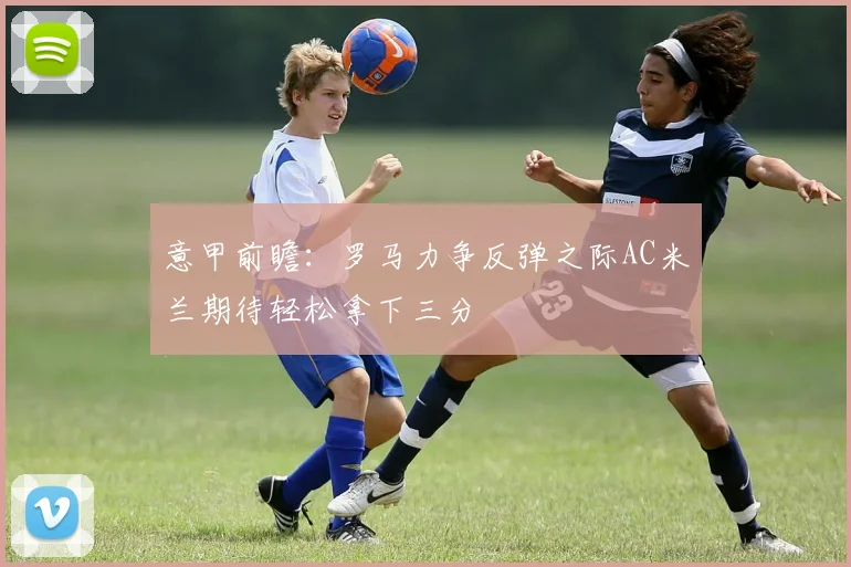 意甲前瞻：罗马力争反弹之际AC米兰期待轻松拿下三分