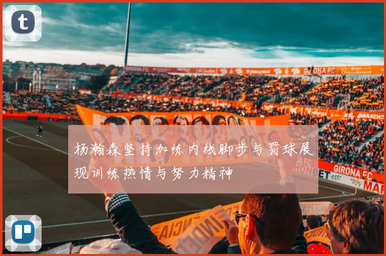 杨瀚森坚持加练内线脚步与罚球展现训练热情与努力精神